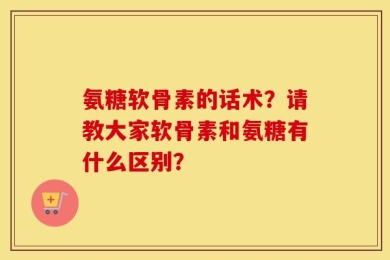 氨糖软骨素的话术？请教大家软骨素和氨糖有什么区别？