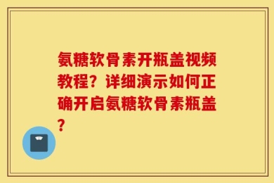 氨糖软骨素开瓶盖视频教程？详细演示如何正确开启氨糖软骨素瓶盖？
