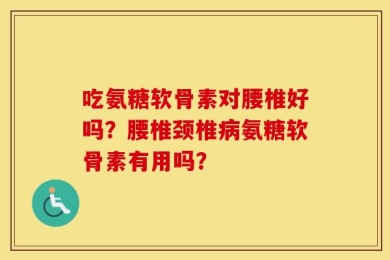 吃氨糖软骨素对腰椎好吗？腰椎颈椎病氨糖软骨素有用吗？