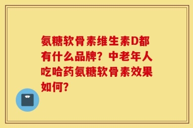 氨糖软骨素维生素D都有什么品牌？中老年人吃哈药氨糖软骨素效果如何？