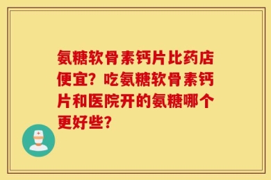 氨糖软骨素钙片比药店便宜？吃氨糖软骨素钙片和医院开的氨糖哪个更好些？