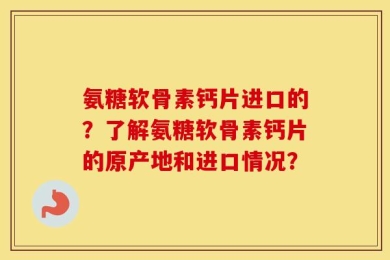 氨糖软骨素钙片进口的？了解氨糖软骨素钙片的原产地和进口情况？
