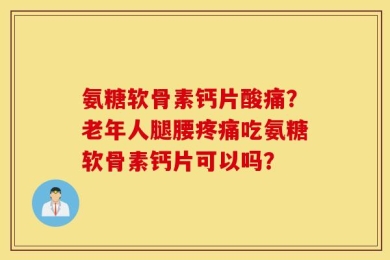 氨糖软骨素钙片酸痛？老年人腿腰疼痛吃氨糖软骨素钙片可以吗？