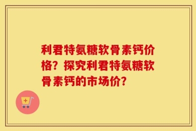 利君特氨糖软骨素钙价格？探究利君特氨糖软骨素钙的市场价？