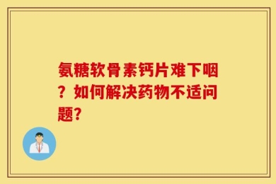 氨糖软骨素钙片难下咽？如何解决药物不适问题？