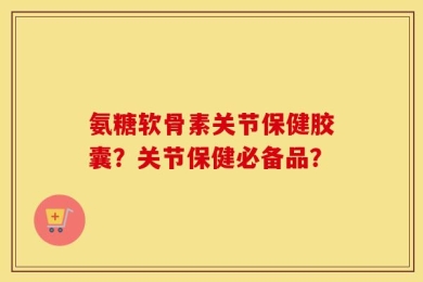 氨糖软骨素关节保健胶囊？关节保健必备品？