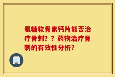 氨糖软骨素钙片能否治疗骨刺？？药物治疗骨刺的有效性分析？