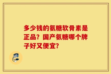 多少钱的氨糖软骨素是正品？国产氨糖哪个牌子好又便宜？