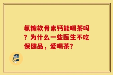 氨糖软骨素钙能喝茶吗？为什么一些医生不吃保健品，爱喝茶？