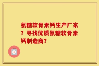 氨糖软骨素钙生产厂家？寻找优质氨糖软骨素钙制造商？