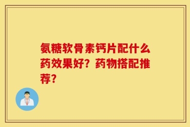 氨糖软骨素钙片配什么药效果好？药物搭配推荐？
