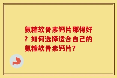 氨糖软骨素钙片那得好？如何选择适合自己的氨糖软骨素钙片？