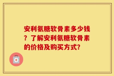 安利氨糖软骨素多少钱？了解安利氨糖软骨素的价格及购买方式？