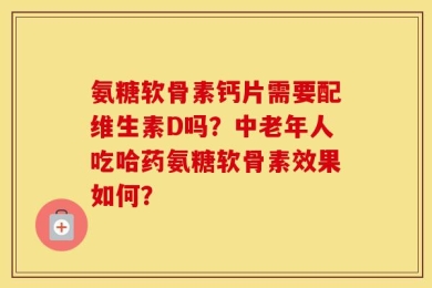 氨糖软骨素钙片需要配维生素D吗？中老年人吃哈药氨糖软骨素效果如何？