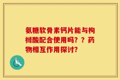氨糖软骨素钙片能与枸橼酸配合使用吗？？药物相互作用探讨？