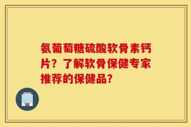 氨葡萄糖硫酸软骨素钙片？了解软骨保健专家推荐的保健品？