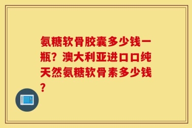 氨糖软骨胶囊多少钱一瓶？澳大利亚进口口纯天然氨糖软骨素多少钱？