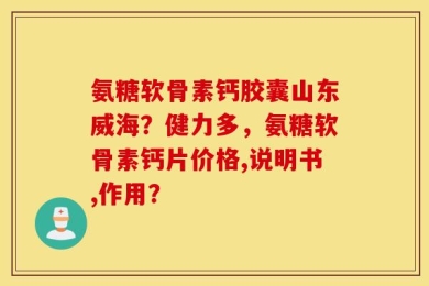 氨糖软骨素钙胶囊山东威海？健力多，氨糖软骨素钙片价格,说明书,作用？