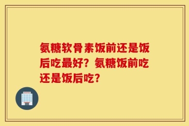 氨糖软骨素饭前还是饭后吃最好？氨糖饭前吃还是饭后吃？