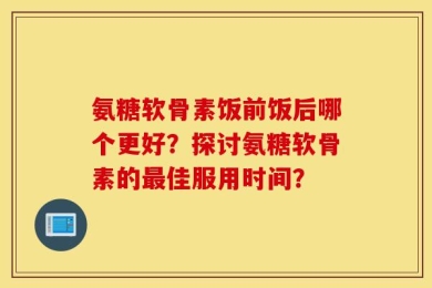 氨糖软骨素饭前饭后哪个更好？探讨氨糖软骨素的最佳服用时间？