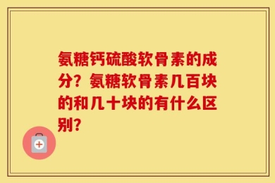 氨糖钙硫酸软骨素的成分？氨糖软骨素几百块的和几十块的有什么区别？