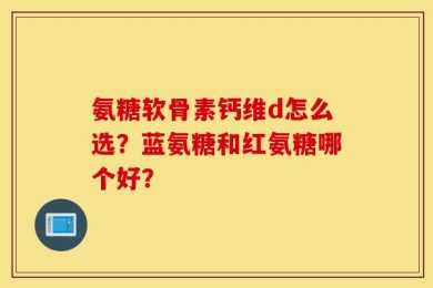 氨糖软骨素钙维d怎么选？蓝氨糖和红氨糖哪个好？