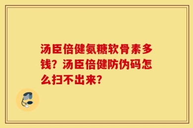 汤臣倍健氨糖软骨素多钱？汤臣倍健防伪码怎么扫不出来？