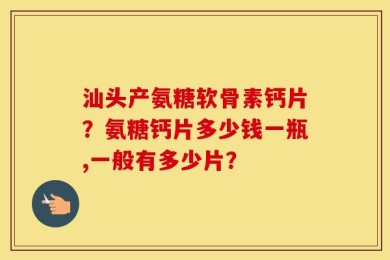 汕头产氨糖软骨素钙片？氨糖钙片多少钱一瓶,一般有多少片？