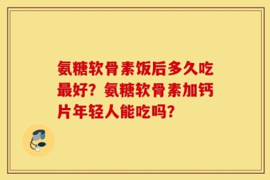 氨糖软骨素饭后多久吃最好？氨糖软骨素加钙片年轻人能吃吗？