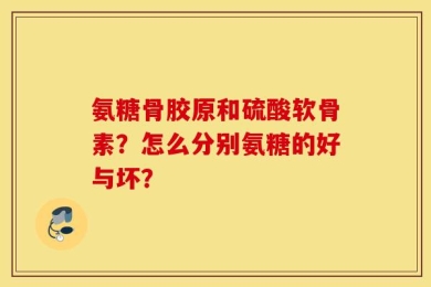 氨糖骨胶原和硫酸软骨素？怎么分别氨糖的好与坏？