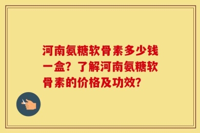 河南氨糖软骨素多少钱一盒？了解河南氨糖软骨素的价格及功效？