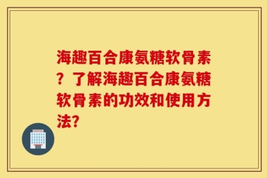 海趣百合康氨糖软骨素？了解海趣百合康氨糖软骨素的功效和使用方法？