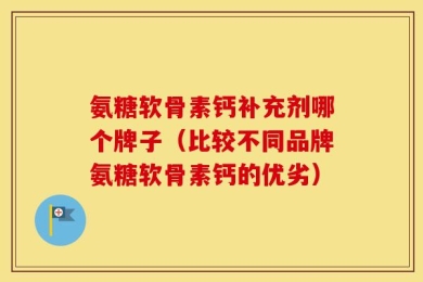 氨糖软骨素钙补充剂哪个牌子（比较不同品牌氨糖软骨素钙的优劣）