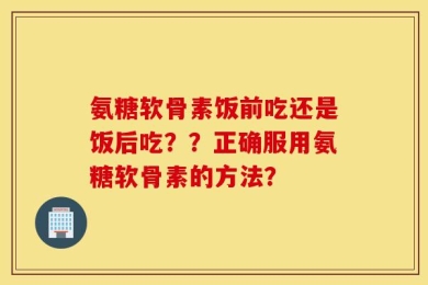 氨糖软骨素饭前吃还是饭后吃？？正确服用氨糖软骨素的方法？