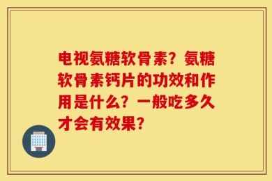 电视氨糖软骨素？氨糖软骨素钙片的功效和作用是什么？一般吃多久才会有效果？
