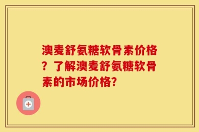 澳麦舒氨糖软骨素价格？了解澳麦舒氨糖软骨素的市场价格？