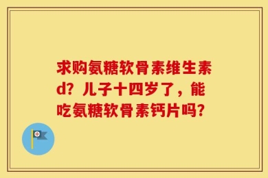 求购氨糖软骨素维生素d？儿子十四岁了，能吃氨糖软骨素钙片吗？