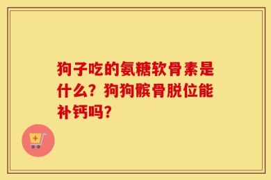 狗子吃的氨糖软骨素是什么？狗狗髌骨脱位能补钙吗？