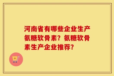 河南省有哪些企业生产氨糖软骨素？氨糖软骨素生产企业推荐？