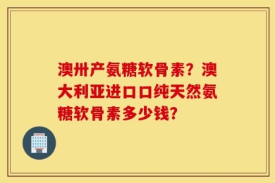 澳卅产氨糖软骨素？澳大利亚进口口纯天然氨糖软骨素多少钱？