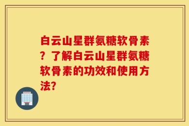 白云山星群氨糖软骨素？了解白云山星群氨糖软骨素的功效和使用方法？