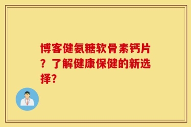 博客健氨糖软骨素钙片？了解健康保健的新选择？