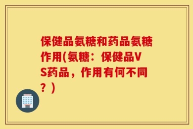 保健品氨糖和药品氨糖作用(氨糖：保健品VS药品，作用有何不同？)
