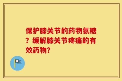 保护膝关节的药物氨糖？缓解膝关节疼痛的有效药物？