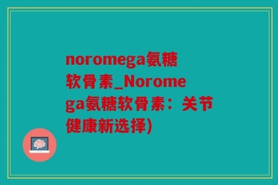 noromega氨糖软骨素_Noromega氨糖软骨素：关节健康新选择)