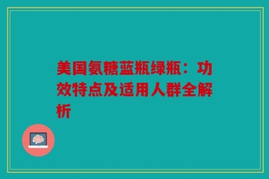 美国氨糖蓝瓶绿瓶：功效特点及适用人群全解析