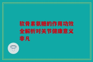 软骨素氨糖的作用功效全解析对关节健康意义非凡