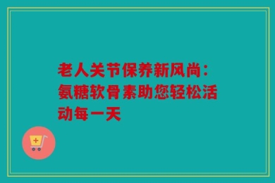 老人关节保养新风尚：氨糖软骨素助您轻松活动每一天