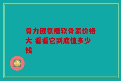 骨力健氨糖软骨素价格大 看看它到底值多少钱