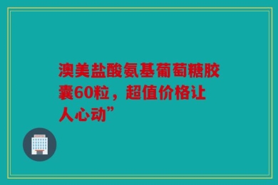 澳美盐酸氨基葡萄糖胶囊60粒，超值价格让人心动”